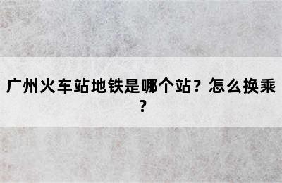 广州火车站地铁是哪个站？怎么换乘？