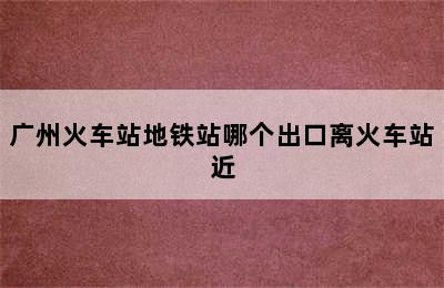 广州火车站地铁站哪个出口离火车站近