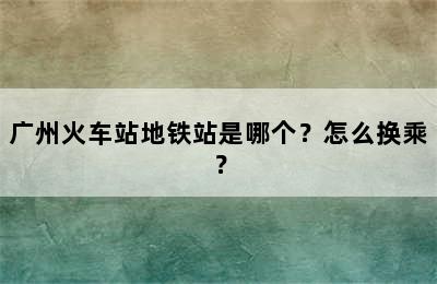 广州火车站地铁站是哪个？怎么换乘？