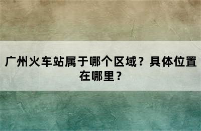 广州火车站属于哪个区域？具体位置在哪里？