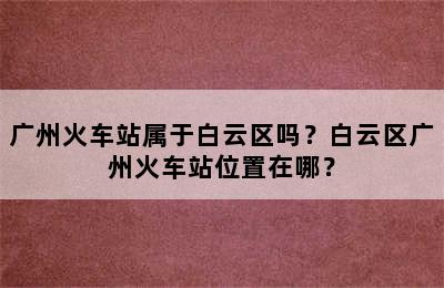 广州火车站属于白云区吗？白云区广州火车站位置在哪？