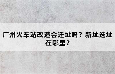 广州火车站改造会迁址吗？新址选址在哪里？