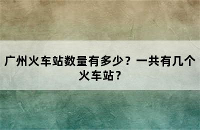 广州火车站数量有多少？一共有几个火车站？