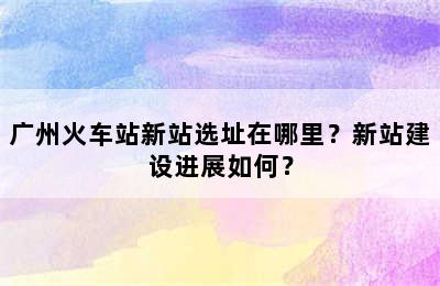 广州火车站新站选址在哪里？新站建设进展如何？