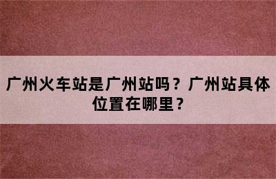 广州火车站是广州站吗？广州站具体位置在哪里？