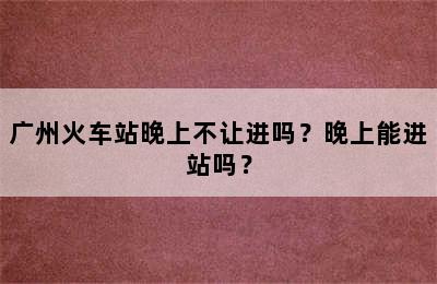 广州火车站晚上不让进吗？晚上能进站吗？