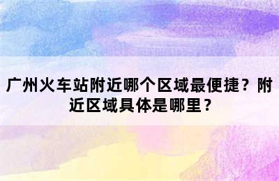 广州火车站附近哪个区域最便捷？附近区域具体是哪里？