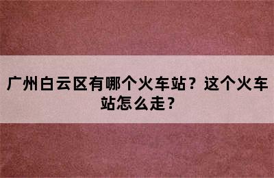 广州白云区有哪个火车站？这个火车站怎么走？