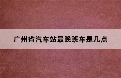 广州省汽车站最晚班车是几点