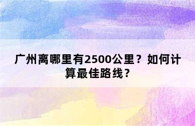 广州离哪里有2500公里？如何计算最佳路线？