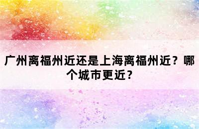 广州离福州近还是上海离福州近？哪个城市更近？