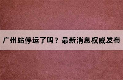 广州站停运了吗？最新消息权威发布