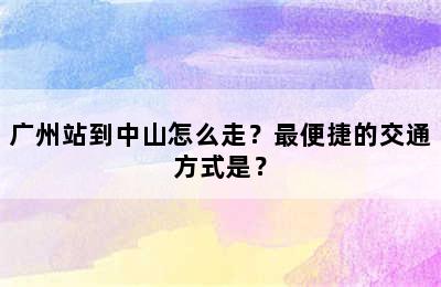 广州站到中山怎么走？最便捷的交通方式是？