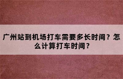 广州站到机场打车需要多长时间？怎么计算打车时间？