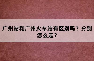 广州站和广州火车站有区别吗？分别怎么走？