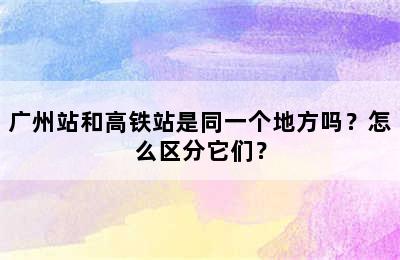 广州站和高铁站是同一个地方吗？怎么区分它们？