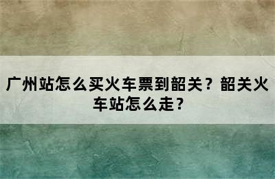 广州站怎么买火车票到韶关？韶关火车站怎么走？