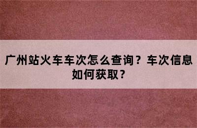 广州站火车车次怎么查询？车次信息如何获取？