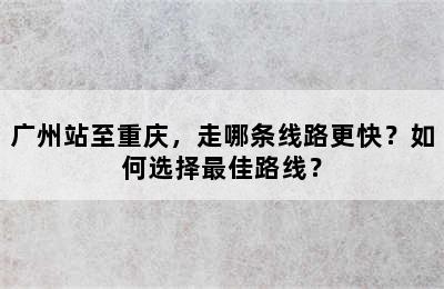 广州站至重庆，走哪条线路更快？如何选择最佳路线？