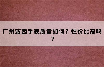 广州站西手表质量如何？性价比高吗？