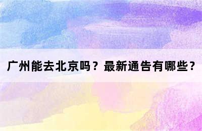 广州能去北京吗？最新通告有哪些？