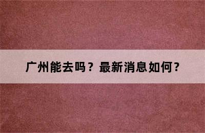 广州能去吗？最新消息如何？