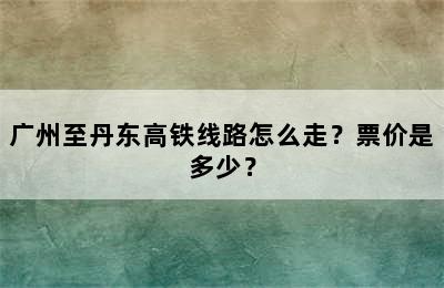 广州至丹东高铁线路怎么走？票价是多少？