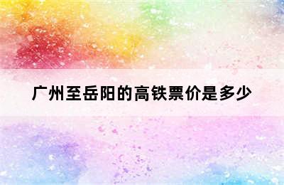 广州至岳阳的高铁票价是多少