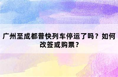 广州至成都普快列车停运了吗？如何改签或购票？