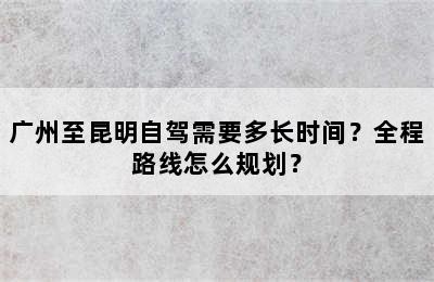 广州至昆明自驾需要多长时间？全程路线怎么规划？