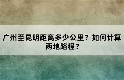 广州至昆明距离多少公里？如何计算两地路程？