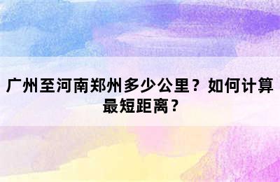 广州至河南郑州多少公里？如何计算最短距离？