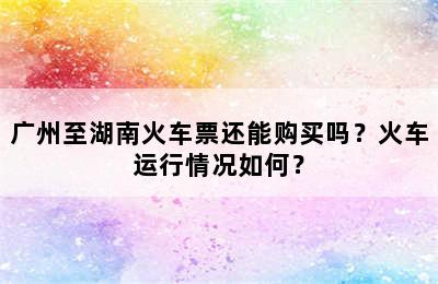 广州至湖南火车票还能购买吗？火车运行情况如何？