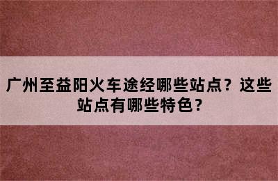 广州至益阳火车途经哪些站点？这些站点有哪些特色？
