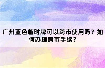 广州蓝色临时牌可以跨市使用吗？如何办理跨市手续？