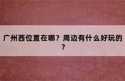 广州西位置在哪？周边有什么好玩的？
