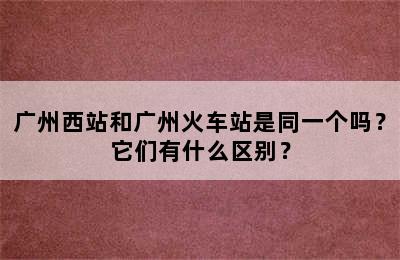 广州西站和广州火车站是同一个吗？它们有什么区别？