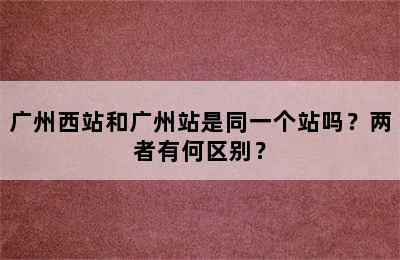 广州西站和广州站是同一个站吗？两者有何区别？