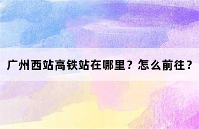 广州西站高铁站在哪里？怎么前往？