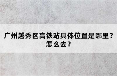 广州越秀区高铁站具体位置是哪里？怎么去？
