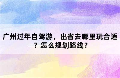 广州过年自驾游，出省去哪里玩合适？怎么规划路线？