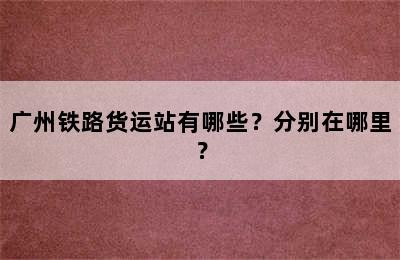 广州铁路货运站有哪些？分别在哪里？