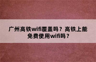广州高铁wifi覆盖吗？高铁上能免费使用wifi吗？