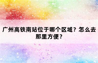 广州高铁南站位于哪个区域？怎么去那里方便？