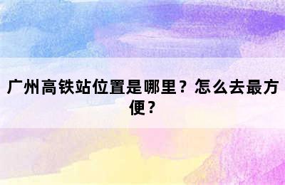 广州高铁站位置是哪里？怎么去最方便？