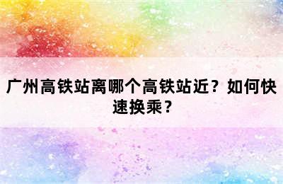 广州高铁站离哪个高铁站近？如何快速换乘？