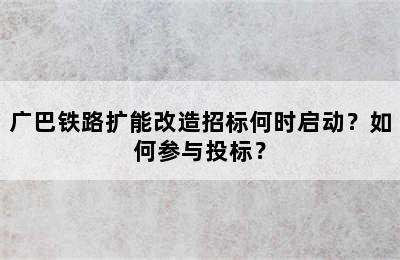 广巴铁路扩能改造招标何时启动？如何参与投标？