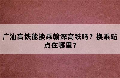 广汕高铁能换乘赣深高铁吗？换乘站点在哪里？