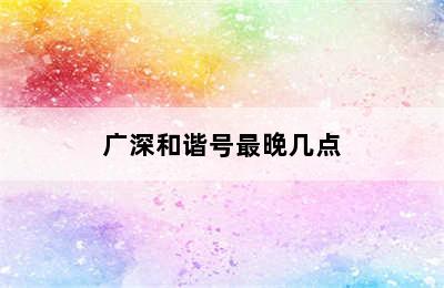 广深和谐号最晚几点