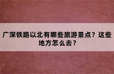 广深铁路以北有哪些旅游景点？这些地方怎么去？